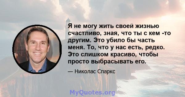 Я не могу жить своей жизнью счастливо, зная, что ты с кем -то другим. Это убило бы часть меня. То, что у нас есть, редко. Это слишком красиво, чтобы просто выбрасывать его.