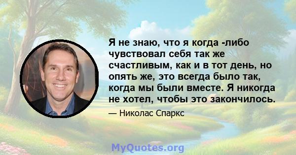 Я не знаю, что я когда -либо чувствовал себя так же счастливым, как и в тот день, но опять же, это всегда было так, когда мы были вместе. Я никогда не хотел, чтобы это закончилось.