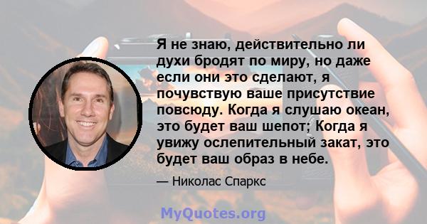 Я не знаю, действительно ли духи бродят по миру, но даже если они это сделают, я почувствую ваше присутствие повсюду. Когда я слушаю океан, это будет ваш шепот; Когда я увижу ослепительный закат, это будет ваш образ в