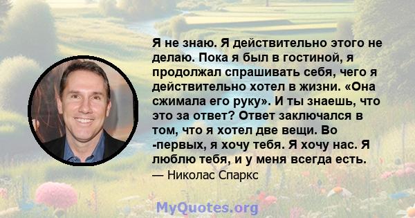 Я не знаю. Я действительно этого не делаю. Пока я был в гостиной, я продолжал спрашивать себя, чего я действительно хотел в жизни. «Она сжимала его руку». И ты знаешь, что это за ответ? Ответ заключался в том, что я