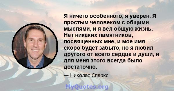 Я ничего особенного, я уверен. Я простым человеком с общими мыслями, и я вел общую жизнь. Нет никаких памятников, посвященных мне, и мое имя скоро будет забыто, но я любил другого от всего сердца и души, и для меня