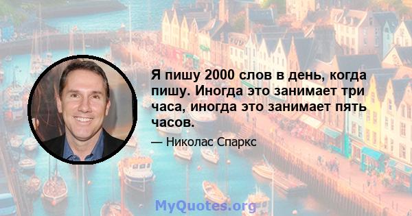 Я пишу 2000 слов в день, когда пишу. Иногда это занимает три часа, иногда это занимает пять часов.