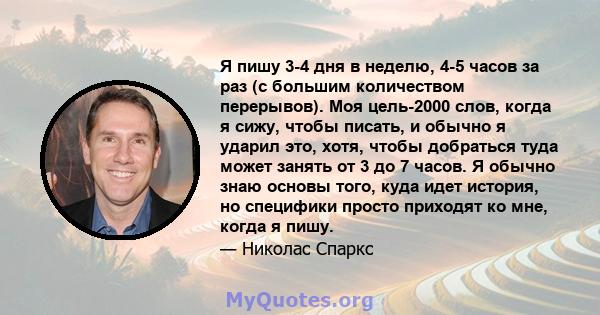 Я пишу 3-4 дня в неделю, 4-5 часов за раз (с большим количеством перерывов). Моя цель-2000 слов, когда я сижу, чтобы писать, и обычно я ударил это, хотя, чтобы добраться туда может занять от 3 до 7 часов. Я обычно знаю