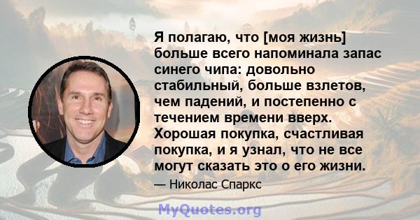 Я полагаю, что [моя жизнь] больше всего напоминала запас синего чипа: довольно стабильный, больше взлетов, чем падений, и постепенно с течением времени вверх. Хорошая покупка, счастливая покупка, и я узнал, что не все