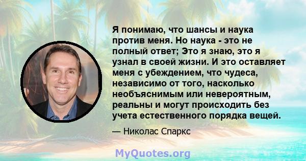 Я понимаю, что шансы и наука против меня. Но наука - это не полный ответ; Это я знаю, это я узнал в своей жизни. И это оставляет меня с убеждением, что чудеса, независимо от того, насколько необъяснимым или невероятным, 