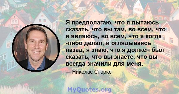 Я предполагаю, что я пытаюсь сказать, что вы там, во всем, что я являюсь, во всем, что я когда -либо делал, и оглядываясь назад, я знаю, что я должен был сказать, что вы знаете, что вы всегда значили для меня.