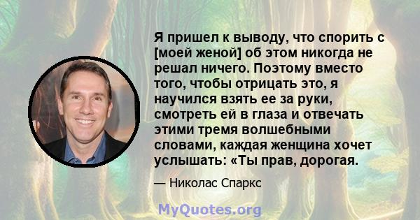 Я пришел к выводу, что спорить с [моей женой] об этом никогда не решал ничего. Поэтому вместо того, чтобы отрицать это, я научился взять ее за руки, смотреть ей в глаза и отвечать этими тремя волшебными словами, каждая