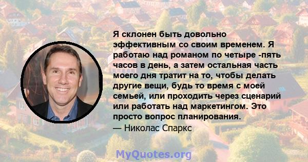 Я склонен быть довольно эффективным со своим временем. Я работаю над романом по четыре -пять часов в день, а затем остальная часть моего дня тратит на то, чтобы делать другие вещи, будь то время с моей семьей, или