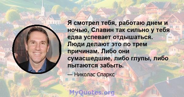 Я смотрел тебя, работаю днем ​​и ночью, Славин так сильно у тебя едва успевает отдышаться. Люди делают это по трем причинам. Либо они сумасшедшие, либо глупы, либо пытаются забыть.