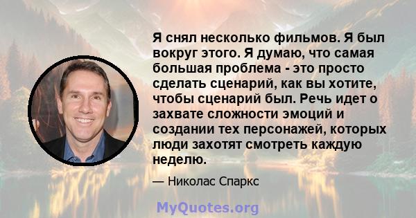 Я снял несколько фильмов. Я был вокруг этого. Я думаю, что самая большая проблема - это просто сделать сценарий, как вы хотите, чтобы сценарий был. Речь идет о захвате сложности эмоций и создании тех персонажей, которых 