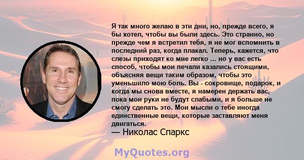 Я так много желаю в эти дни, но, прежде всего, я бы хотел, чтобы вы были здесь. Это странно, но прежде чем я встретил тебя, я не мог вспомнить в последний раз, когда плакал. Теперь, кажется, что слезы приходят ко мне