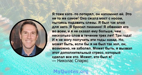 Я тоже кого -то потерял, он напомнил ей. Это не то же самое! Она сжала мост с носом, пытаясь подавить слезы. Я был так злой для него. Я бросил пианино! Я обвинил его во всем, и я не сказал ему больше, чем несколько слов 