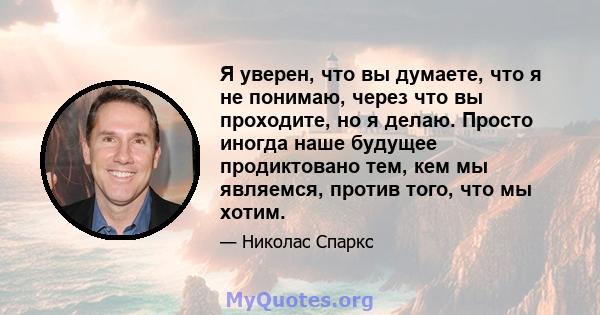 Я уверен, что вы думаете, что я не понимаю, через что вы проходите, но я делаю. Просто иногда наше будущее продиктовано тем, кем мы являемся, против того, что мы хотим.