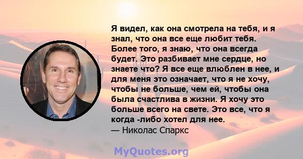 Я видел, как она смотрела на тебя, и я знал, что она все еще любит тебя. Более того, я знаю, что она всегда будет. Это разбивает мне сердце, но знаете что? Я все еще влюблен в нее, и для меня это означает, что я не