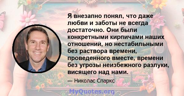 Я внезапно понял, что даже любви и заботы не всегда достаточно. Они были конкретными кирпичами наших отношений, но нестабильными без раствора времени, проведенного вместе, времени без угрозы неизбежного разлуки,