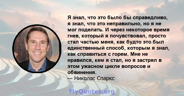 Я знал, что это было бы справедливо, я знал, что это неправильно, но я не мог поделать. И через некоторое время гнев, который я почувствовал, просто стал частью меня, как будто это был единственный способ, которым я