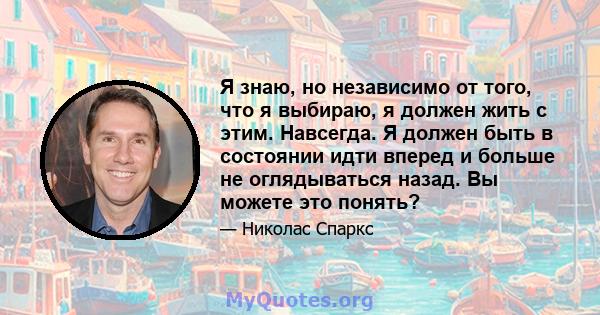 Я знаю, но независимо от того, что я выбираю, я должен жить с этим. Навсегда. Я должен быть в состоянии идти вперед и больше не оглядываться назад. Вы можете это понять?