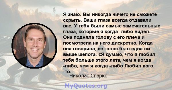 Я знаю. Вы никогда ничего не сможете скрыть. Ваши глаза всегда отдавали вас. У тебя были самые замечательные глаза, которые я когда -либо видел. Она подняла голову с его плеча и посмотрела на него дискретно. Когда она