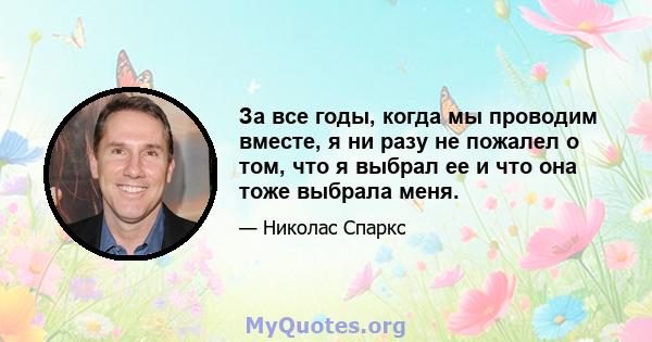 За все годы, когда мы проводим вместе, я ни разу не пожалел о том, что я выбрал ее и что она тоже выбрала меня.