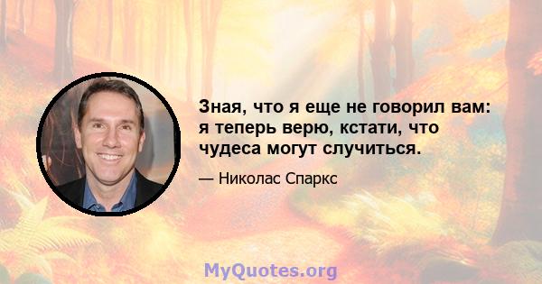 Зная, что я еще не говорил вам: я теперь верю, кстати, что чудеса могут случиться.