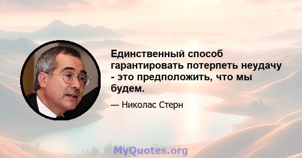 Единственный способ гарантировать потерпеть неудачу - это предположить, что мы будем.