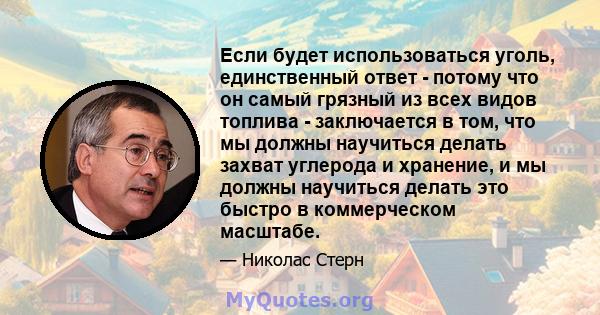 Если будет использоваться уголь, единственный ответ - потому что он самый грязный из всех видов топлива - заключается в том, что мы должны научиться делать захват углерода и хранение, и мы должны научиться делать это