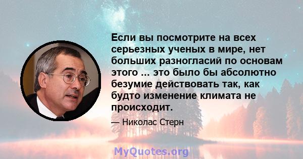 Если вы посмотрите на всех серьезных ученых в мире, нет больших разногласий по основам этого ... это было бы абсолютно безумие действовать так, как будто изменение климата не происходит.