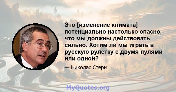 Это [изменение климата] потенциально настолько опасно, что мы должны действовать сильно. Хотим ли мы играть в русскую рулетку с двумя пулями или одной?