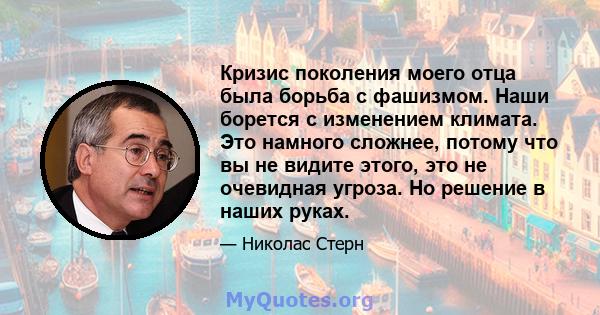 Кризис поколения моего отца была борьба с фашизмом. Наши борется с изменением климата. Это намного сложнее, потому что вы не видите этого, это не очевидная угроза. Но решение в наших руках.