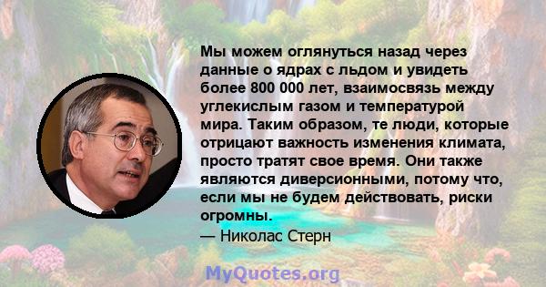 Мы можем оглянуться назад через данные о ядрах с льдом и увидеть более 800 000 лет, взаимосвязь между углекислым газом и температурой мира. Таким образом, те люди, которые отрицают важность изменения климата, просто