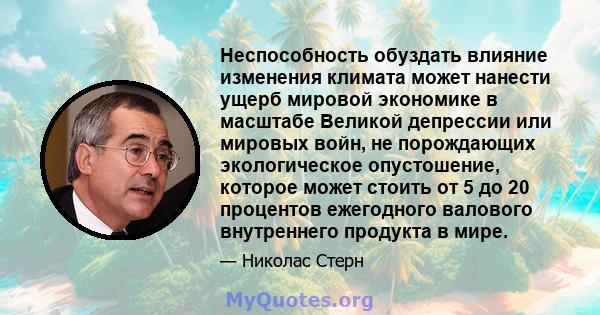 Неспособность обуздать влияние изменения климата может нанести ущерб мировой экономике в масштабе Великой депрессии или мировых войн, не порождающих экологическое опустошение, которое может стоить от 5 до 20 процентов