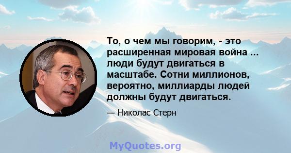 То, о чем мы говорим, - это расширенная мировая война ... люди будут двигаться в масштабе. Сотни миллионов, вероятно, миллиарды людей должны будут двигаться.