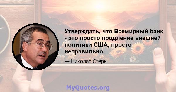 Утверждать, что Всемирный банк - это просто продление внешней политики США, просто неправильно.