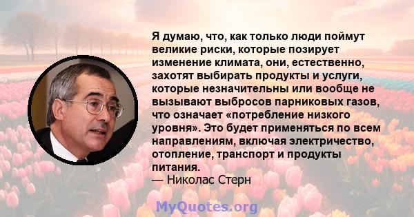 Я думаю, что, как только люди поймут великие риски, которые позирует изменение климата, они, естественно, захотят выбирать продукты и услуги, которые незначительны или вообще не вызывают выбросов парниковых газов, что