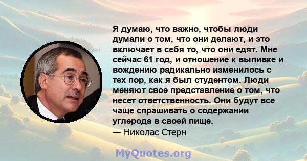 Я думаю, что важно, чтобы люди думали о том, что они делают, и это включает в себя то, что они едят. Мне сейчас 61 год, и отношение к выпивке и вождению радикально изменилось с тех пор, как я был студентом. Люди меняют