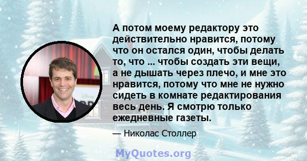 А потом моему редактору это действительно нравится, потому что он остался один, чтобы делать то, что ... чтобы создать эти вещи, а не дышать через плечо, и мне это нравится, потому что мне не нужно сидеть в комнате