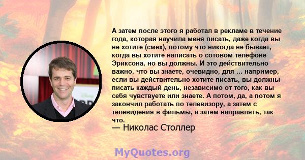 А затем после этого я работал в рекламе в течение года, которая научила меня писать, даже когда вы не хотите (смех), потому что никогда не бывает, когда вы хотите написать о сотовом телефоне Эриксона, но вы должны. И