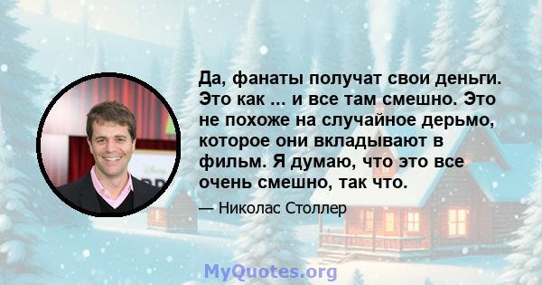 Да, фанаты получат свои деньги. Это как ... и все там смешно. Это не похоже на случайное дерьмо, которое они вкладывают в фильм. Я думаю, что это все очень смешно, так что.