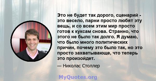 Это не будет так дорого, сценарий - это весело, парни просто любят эту вещь, и со всем этим мир просто готов к куксам снова. Странно, что этого не было так долго. Я думаю, что было много политических причин, почему это