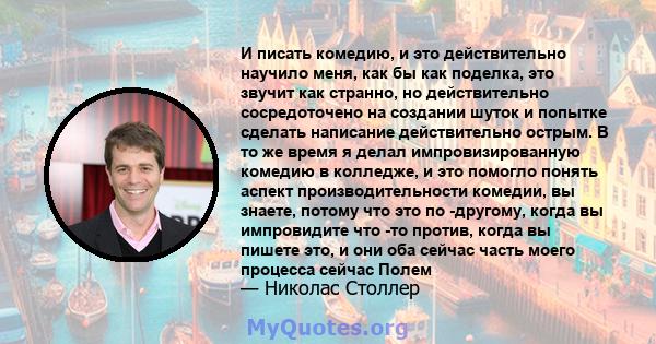 И писать комедию, и это действительно научило меня, как бы как поделка, это звучит как странно, но действительно сосредоточено на создании шуток и попытке сделать написание действительно острым. В то же время я делал