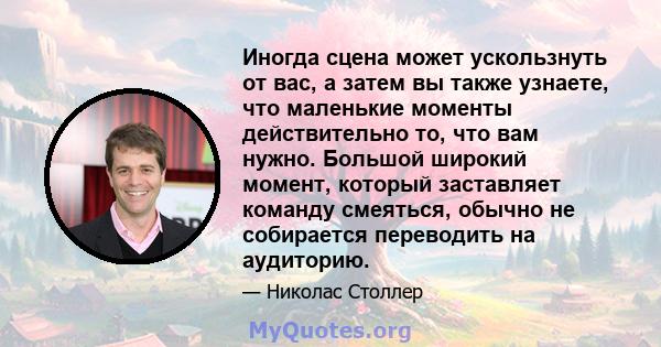 Иногда сцена может ускользнуть от вас, а затем вы также узнаете, что маленькие моменты действительно то, что вам нужно. Большой широкий момент, который заставляет команду смеяться, обычно не собирается переводить на