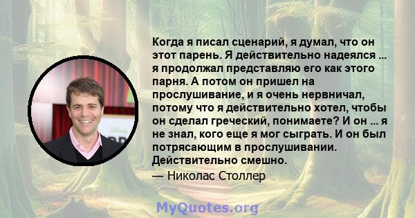 Когда я писал сценарий, я думал, что он этот парень. Я действительно надеялся ... я продолжал представляю его как этого парня. А потом он пришел на прослушивание, и я очень нервничал, потому что я действительно хотел,