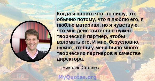 Когда я просто что -то пишу, это обычно потому, что я люблю его, я люблю материал, но я чувствую, что мне действительно нужен творческий партнер, чтобы взломать его. И мне, безусловно, нужно, чтобы у меня было много