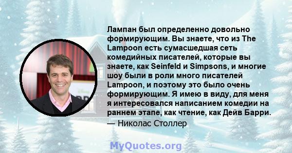 Лампан был определенно довольно формирующим. Вы знаете, что из The Lampoon есть сумасшедшая сеть комедийных писателей, которые вы знаете, как Seinfeld и Simpsons, и многие шоу были в роли много писателей Lampoon, и