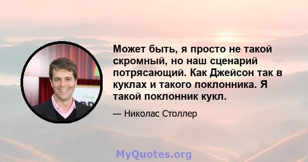 Может быть, я просто не такой скромный, но наш сценарий потрясающий. Как Джейсон так в куклах и такого поклонника. Я такой поклонник кукл.