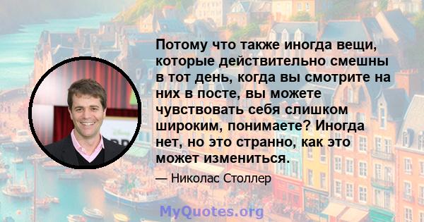 Потому что также иногда вещи, которые действительно смешны в тот день, когда вы смотрите на них в посте, вы можете чувствовать себя слишком широким, понимаете? Иногда нет, но это странно, как это может измениться.