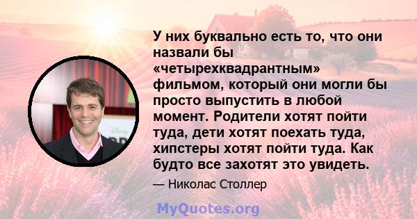 У них буквально есть то, что они назвали бы «четырехквадрантным» фильмом, который они могли бы просто выпустить в любой момент. Родители хотят пойти туда, дети хотят поехать туда, хипстеры хотят пойти туда. Как будто