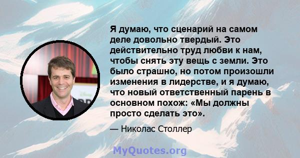 Я думаю, что сценарий на самом деле довольно твердый. Это действительно труд любви к нам, чтобы снять эту вещь с земли. Это было страшно, но потом произошли изменения в лидерстве, и я думаю, что новый ответственный