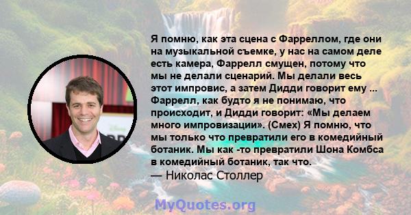 Я помню, как эта сцена с Фарреллом, где они на музыкальной съемке, у нас на самом деле есть камера, Фаррелл смущен, потому что мы не делали сценарий. Мы делали весь этот импровис, а затем Дидди говорит ему ... Фаррелл,