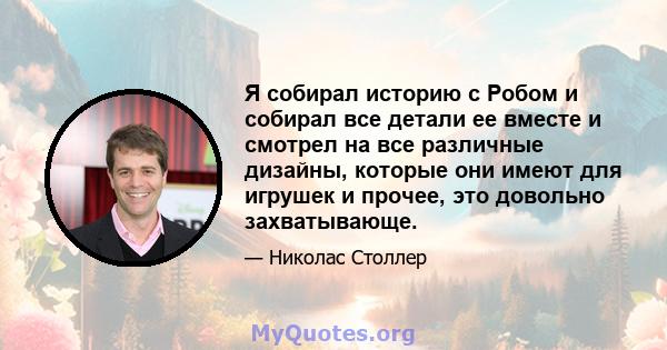 Я собирал историю с Робом и собирал все детали ее вместе и смотрел на все различные дизайны, которые они имеют для игрушек и прочее, это довольно захватывающе.